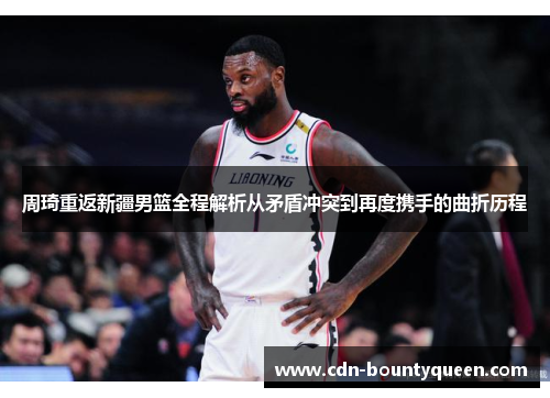 周琦重返新疆男篮全程解析从矛盾冲突到再度携手的曲折历程 周琦重返新疆男篮全程解析从矛盾冲突到再度携手的曲折历程