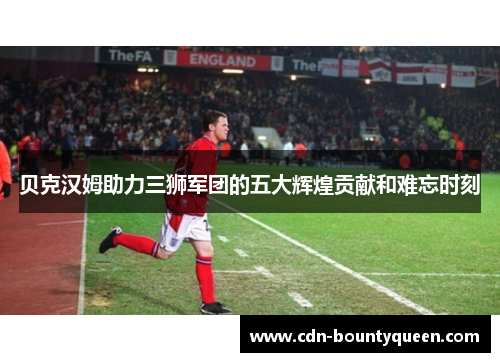 贝克汉姆助力三狮军团的五大辉煌贡献和难忘时刻 贝克汉姆助力三狮军团的五大辉煌贡献和难忘时刻
