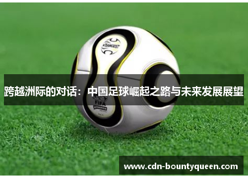 跨越洲际的对话:中国足球崛起之路与未来发展展望 跨越洲际的对话:中国足球崛起之路与未来发展展望