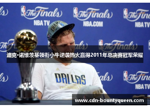 迪克·诺维茨基领衔小牛逆袭热火赢得2011年总决赛冠军荣耀 迪克·诺维茨基领衔小牛逆袭热火赢得2011年总决赛冠军荣耀
