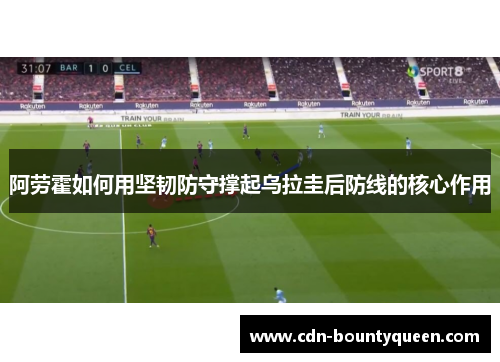 阿劳霍如何用坚韧防守撑起乌拉圭后防线的核心作用