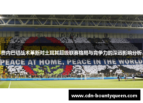 费内巴切战术革新对土耳其超级联赛格局与竞争力的深远影响分析
