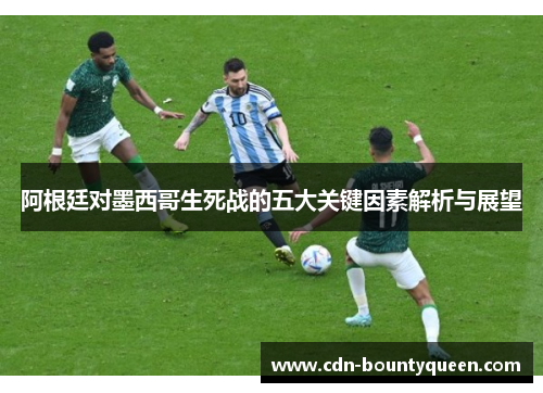 阿根廷对墨西哥生死战的五大关键因素解析与展望 阿根廷对墨西哥生死战的五大关键因素解析与展望