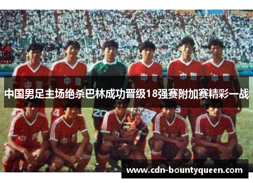 中国男足主场绝杀巴林成功晋级18强赛附加赛精彩一战 中国男足主场绝杀巴林成功晋级18强赛附加赛精彩一战